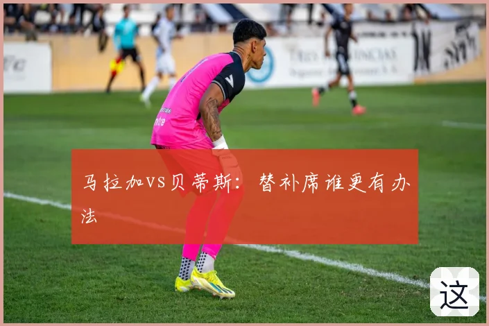 马拉加vs贝蒂斯：替补席谁更有办法